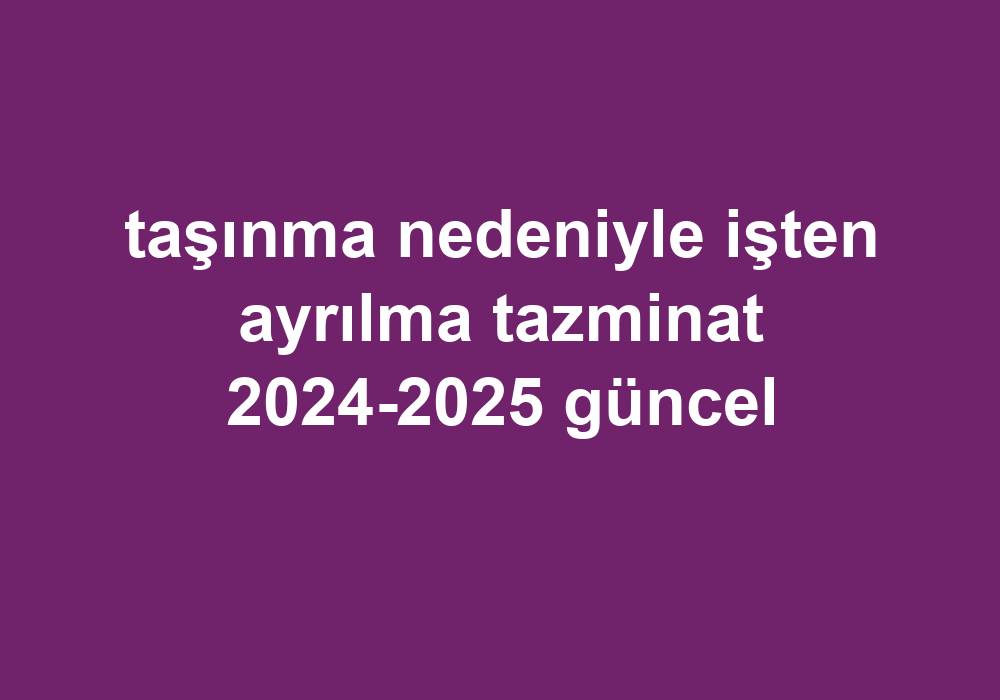 Taşınma Nedeniyle Işten Ayrılma Tazminat 2024-2025 Güncel