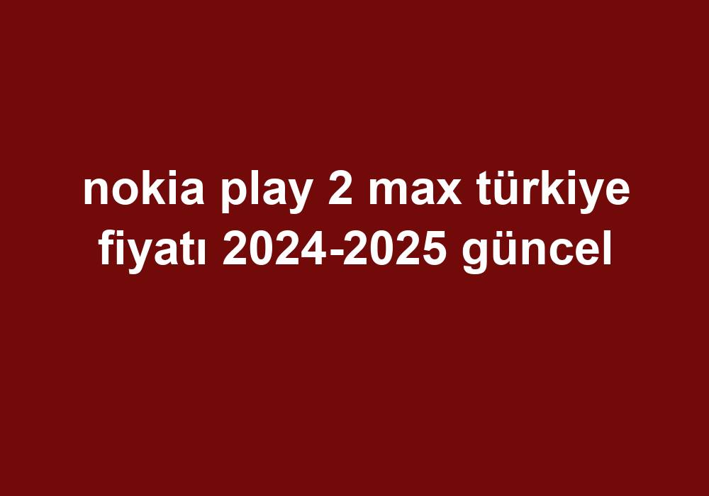 Nokia Play 2 Max Türkiye Fiyatı 20242025 Güncel Telefon Haber