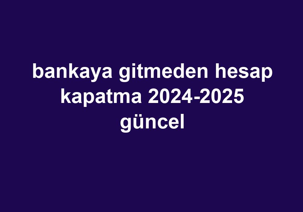 Bankaya Gitmeden Hesap Kapatma 2024-2025 Güncel